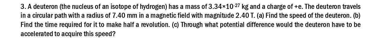 3. A deuteron (the nucleus of an isotope of hydrogen) has a mass of 3.34×10-27 kg and a charge of +e. The deuteron travels
in