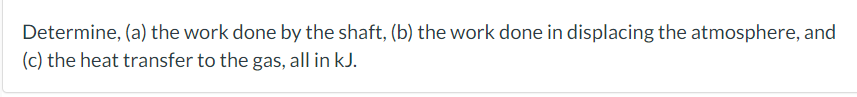 Determine, (a) the work done by the shaft, (b) the work done in displacing the atmosphere, and
(c) the heat transfer to the g