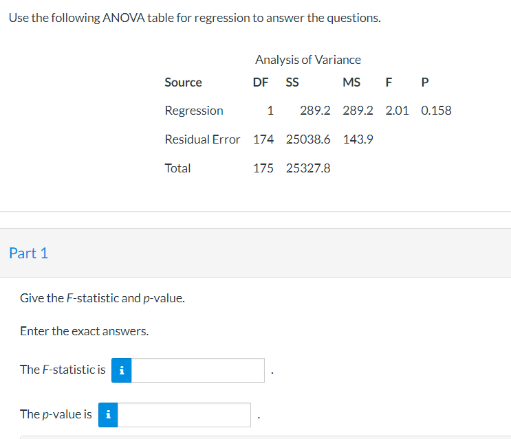 Use the following ANOVA table for regression to answer the questions.
Part 1
Give the F-statistic and p-value.
Enter the exac