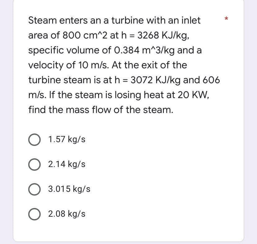 Steam enters an a turbine with an inlet
area of 800 cm^2 at h = 3268 KJ/kg,
specific volume of 0.384 m^3/kg and a
velocity of