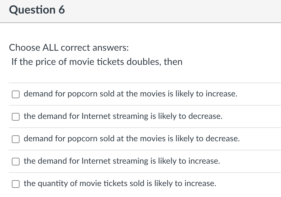 Choose ALL correct answers:
If the price of movie tickets doubles, then
demand for popcorn sold at the movies is likely to in