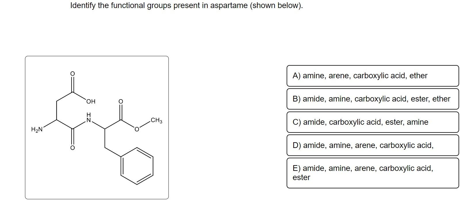 Identify the functional groups present in aspartame (shown below).
B) amide, amine, carboxylic acid, ester, ether
D) amide, a