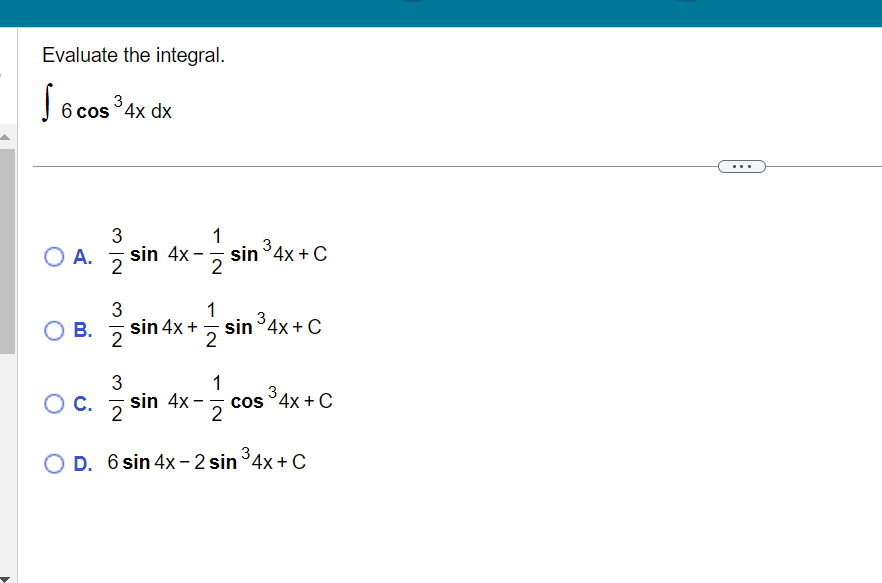 Evaluate the integral. \[ \int 6 \cos ^{3} 4 x d x \] A. \( \frac{3}{2} \sin 4 x-\frac{1}{2} \sin ^{3} 4 x+C \) B. \( \frac{3