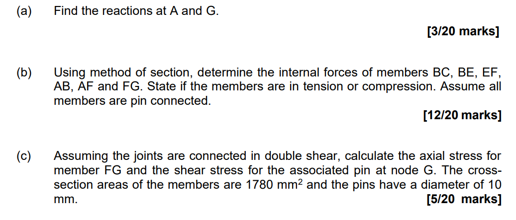 (a)
Find the reactions at A and G.
[3/20 marks]
(b)
Using method of section, determine the internal forces of members BC, BE,