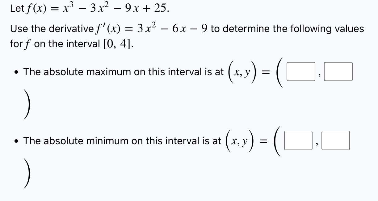 Let f(x) = x³ 3x² - 9x+25.
–
Use the derivative f(x) = 3 x² ? 6 x ? 9 to determine the following values
for f on the interva