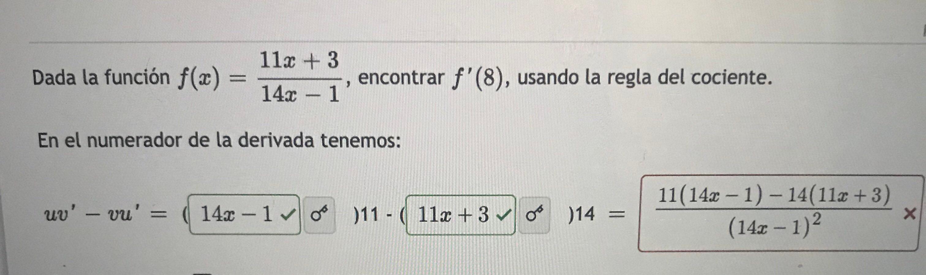 Dada la función \( f(x)=\frac{11 x+3}{14 x-1} \), encontrar \( f^{\prime}(8) \), usando la regla del cociente. En el numerado