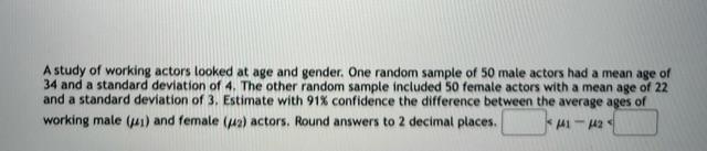 A study of working actors looked at age and gender. One random sample of 50 male actors had a mean age of 34 and a standard d