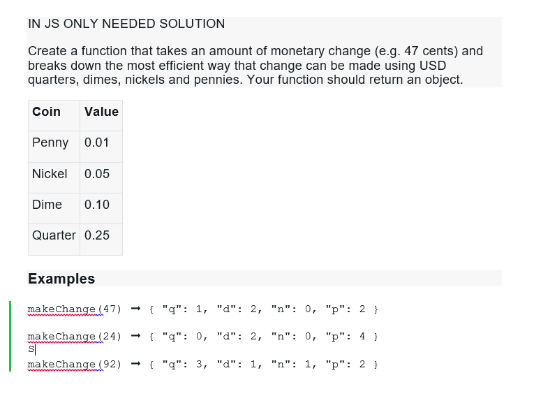 IN JS ONLY NEEDED SOLUTION
Create a function that takes an amount of monetary change (e.g. 47 cents) and breaks down the most
