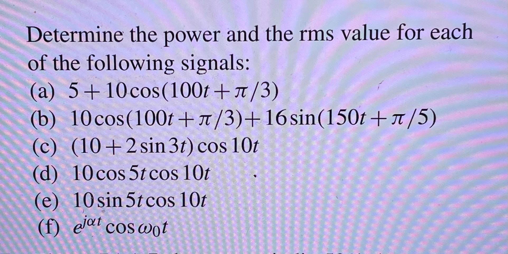 Determine the power and the rms value for each of the following signals:
(a) \( 5+10 \cos (100 t+\pi / 3) \)
(b) \( 10 \cos (