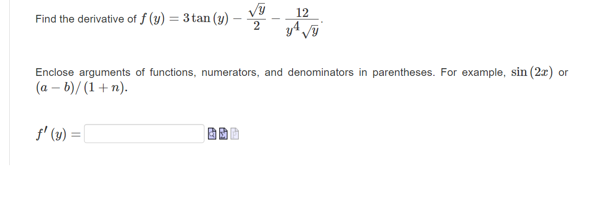 Find the derivative of \( f(y)=3 \tan (y)-\frac{\sqrt{y}}{2}-\frac{12}{y^{4} \sqrt{y}} \). Enclose arguments of functions, nu