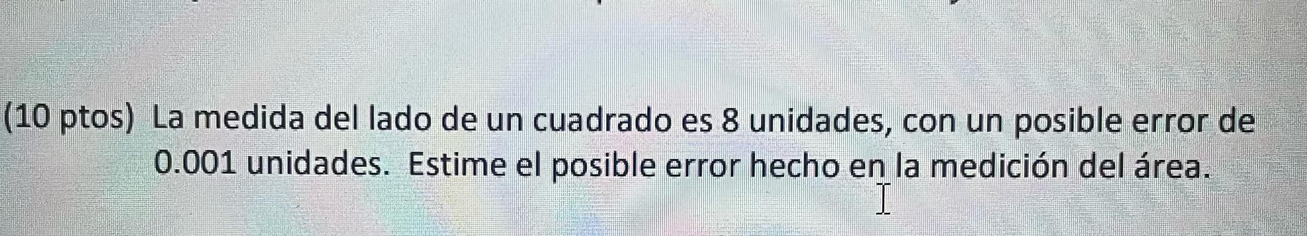 (10 ptos) La medida del lado de un cuadrado es 8 unidades, con un posible error de \( 0.001 \) unidades. Estime el posible er