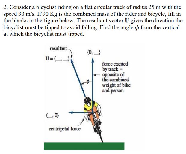 2. Consider a bicyclist riding on a flat circular track of radius \( 25 \mathrm{~m} \) with the speed \( 30 \mathrm{~m} / \ma