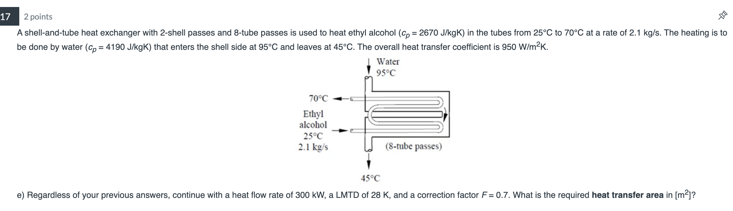 17
2 points
A shell-and-tube heat exchanger with 2-shell passes and 8-tube passes is used to heat ethyl alcohol (cp= 2670 J/k