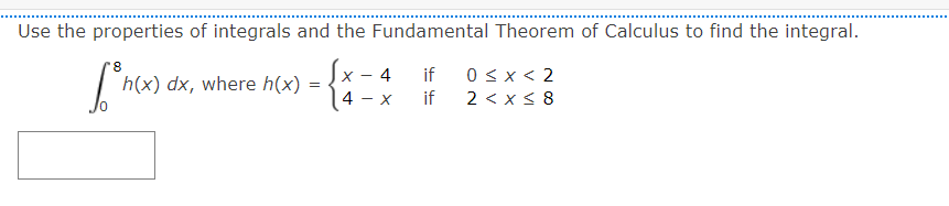Use the properties of integrals and the Fundamental Theorem of Calculus to find the integral. 4 = h(x) dx, where h(x) Show )