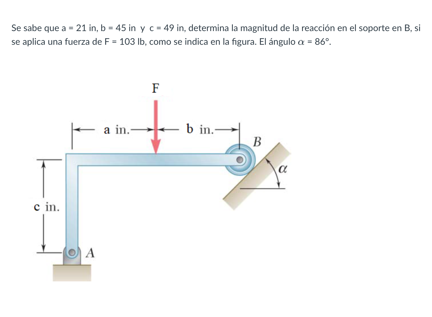 Se sabe que \( a=21 \) in, \( b=45 \) in y \( c=49 \) in, determina la magnitud de la reacción en el soporte en \( B \), si s