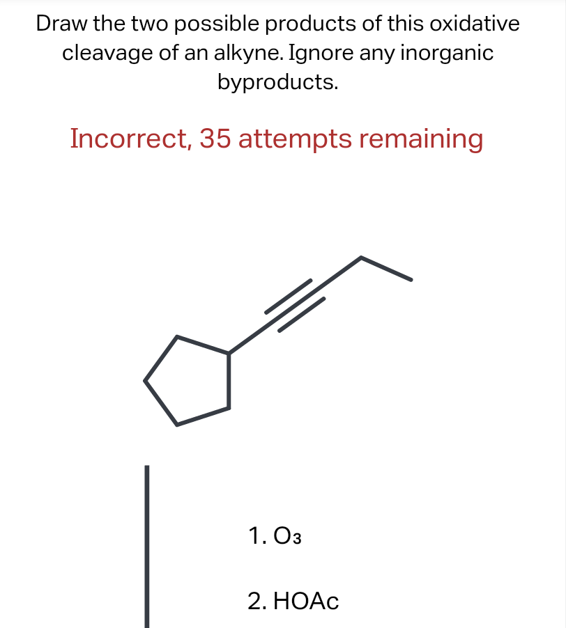 Draw the two possible products of this oxidative cleavage of an alkyne. Ignore any inorganic byproducts.

Incorrect, 35 attem