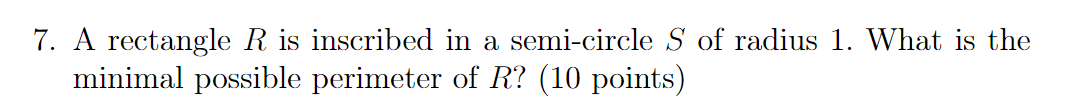7. A rectangle R is inscribed in a semi-circle S of radius 1. What is the minimal possible perimeter of R? (10 points)