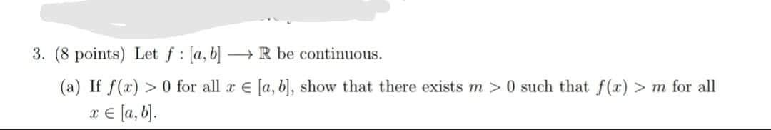 3. (8 points) Let \( f:[a, b] \longrightarrow \mathbb{R} \) be continuous.
(a) If \( f(x)>0 \) for all \( x \in[a, b] \), sho