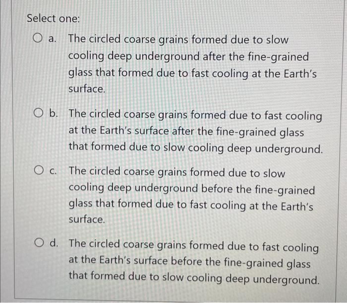 Select one:
a. The circled coarse grains formed due to slow cooling deep underground after the fine-grained glass that formed