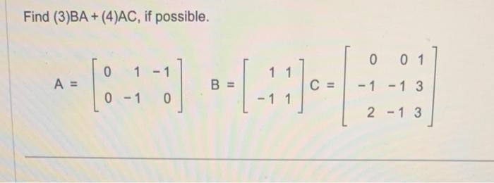 Find \( (3) B A+(4) A C \), if possible. \[ A=\left[\begin{array}{rrr} 0 & 1 & -1 \\ 0 & -1 & 0 \end{array}\right] \quad B=\l