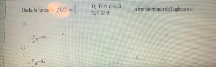 Dada la función \( f(t)=\left\{\begin{array}{l}0,0 \leq t<3 \\ 2, t \geq 3\end{array} \quad\right. \) la transformada de Lapl