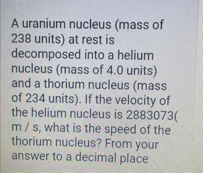 A uranium nucleus (mass of 238 units) at rest is decomposed into a helium nucleus (mass of 4.0 units) and a thorium nucleus (