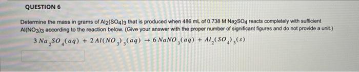 QUESTION 6
Determine the mass in grams of Al2(SO4)3 that is produced when 486 mL of 0.738 M Na2SO4 reacts completely with suf