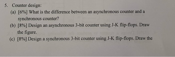 5. Counter design: (a) [6%) What is the difference between an asynchronous counter and a synchronous counter? (b) [8%] Design