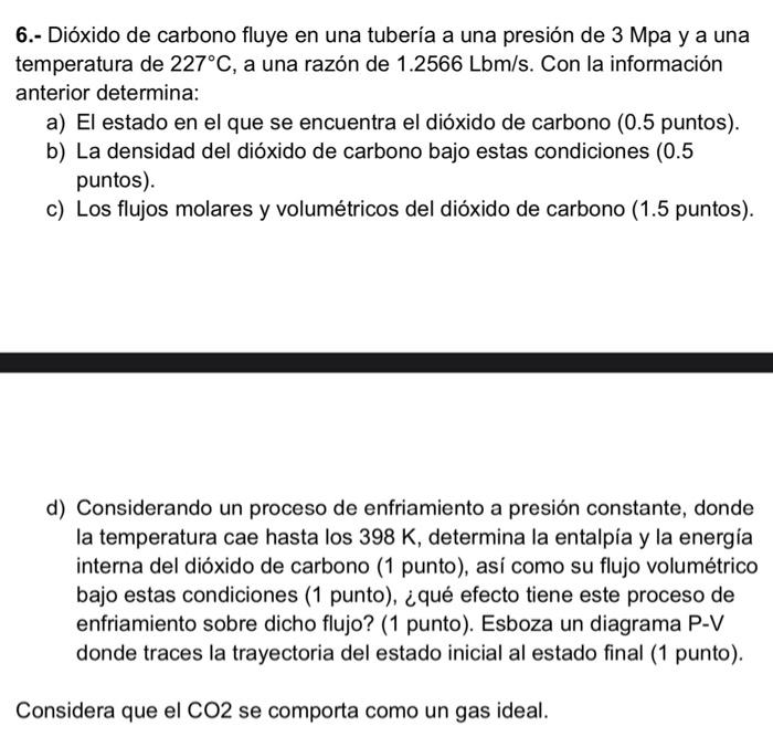 6.- Dióxido de carbono fluye en una tubería a una presión de \( 3 \mathrm{Mpa} \) y a una temperatura de \( 227^{\circ} \math