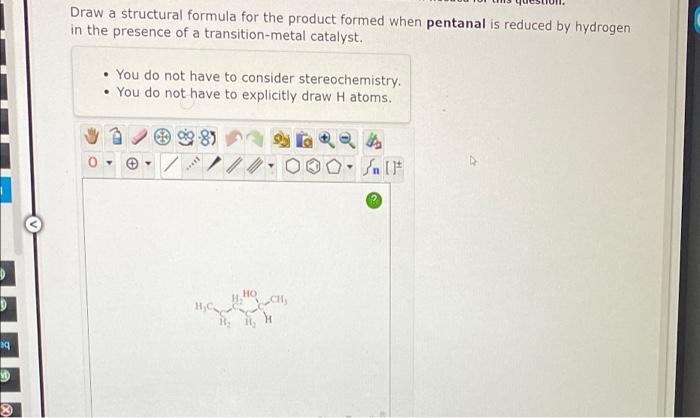 Draw a structural formula for the product formed when pentanal is reduced by hydrogen
in the presence of a transition-metal c