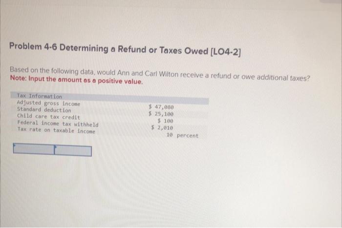 Problem 4-6 Determining a Refund or Taxes Owed [LO4-2]
Based on the following data, would Ann and Carl Wilton receive a refun