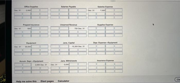 Office Supplies
Dec. 31 2,000
Prepaid Insurance
600
Dec 31
Equipment
Dec. 31 30,000
Salaries Payable
Unearned Revenue
Jane, C