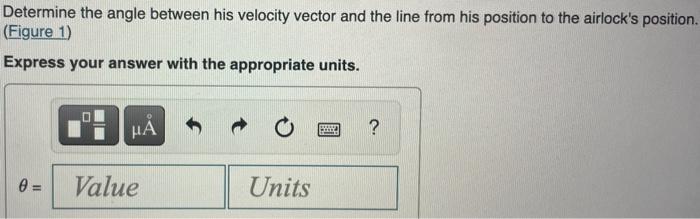 Determine the angle between his velocity vector and the line from his position to the airlocks position. (Figure 1)
Express 