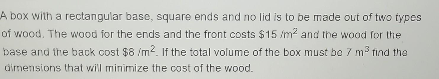 A box with a rectangular base, square ends and no lid is to be made out of two types of wood. The wood for the ends and the f
