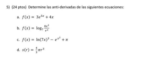 5) (24 ptos) Determine las anti-derivadas de las siguientes ecuaciones: a. \( f(x)=3 e^{5 x}+4 x \) b. \( f(x)=\log _{7} \fra