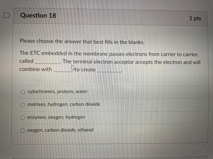 Question 18 1 pts Please choose the answer that best fills in the blanks. The ETC embedded in the membrane passes electrons f