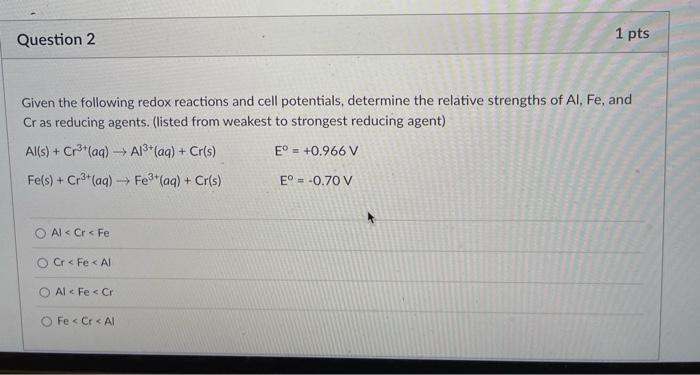 Question 2
1 pts
Given the following redox reactions and cell potentials, determine the relative strengths of Al, Fe, and
Cra
