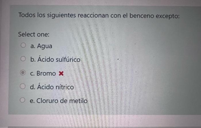 Todos los siguientes reaccionan con el benceno excepto: Select one: a. Agua b. Ácido sulfúrico c. Bromo \( \boldsymbol{x} \)