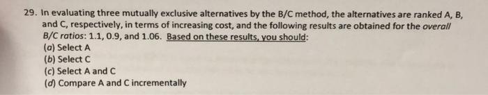 29. In evaluating three mutually exclusive alternatives by the B/C method, the alternatives are ranked A, B,
and C, respectiv