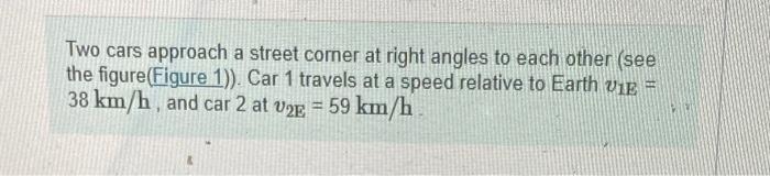 Two cars approach a street comer at right angles to each other (see the figure(Figure 1)). Car 1 travels at a speed relative 