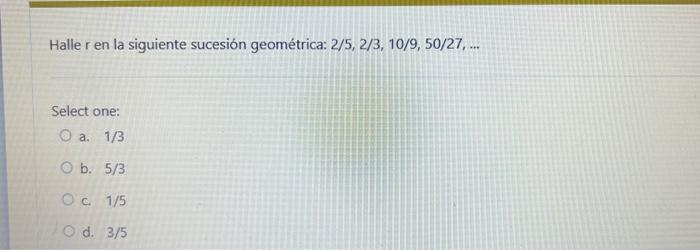 Halle r en la siguiente sucesión geométrica: \( 2 / 5,2 / 3,10 / 9,50 / 27, \ldots \) Select one: a. \( 1 / 3 \) b. \( 5 / 3