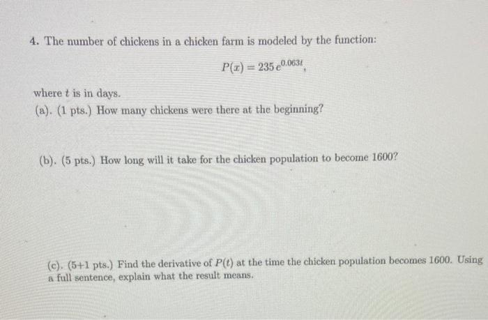 4. The number of chickens in a chicken farm is modeled by the function:
\[
P(x)=235 e^{0.063 t}
\]
where \( t \) is in days.
