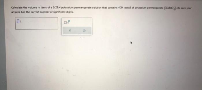 Calculate the volume in itters of a \( 0.21 \mathrm{M} \) potassium permanganate solution that contains 400 , mmol of potasai