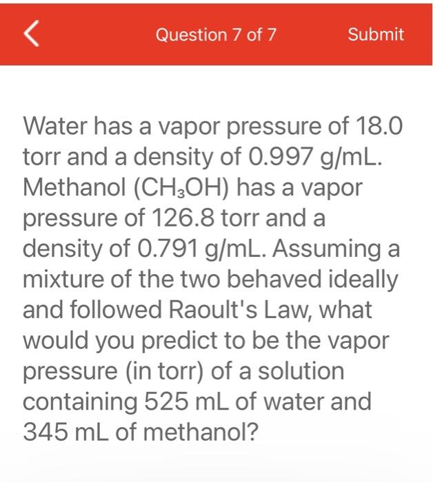 Water has a vapor pressure of \( 18.0 \)
torr and a density of \( 0.997 \mathrm{~g} / \mathrm{mL} \).
Methanol \( \left(\math