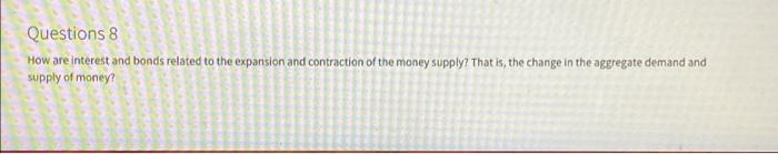 Questions 8
How are interest and bonds related to the expansion and contraction of the money supply? That is, the change in t