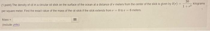 (1 point) The density of ok in a circular oll slick on the surtace of the ocean at a distance of \( r \) meters from the cent