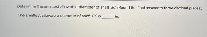 Determine the smallest allowable diameter of shaft BC. (Round the final answer to three decimal places.)
The smallest allowab