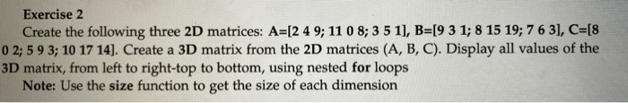 Exercise 2 Create the following three 2D matrices: A=[2 4 9; 11 0 8; 3 5 11, B=[9 3 1; 8 15 19; 7 6 3], C=[8 0 2,5 9 3; 10 17