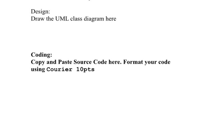 Design: Draw the UML class diagram here e Coding: Copy and Paste Source Code here. Format your code using Courier 10pts pose