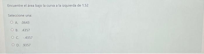 Encuentre el área bajo la curva a la izquierda de 1.52 Seleccione una: A. 0643 B. 4357 C. \( \quad 4357 \) D. 9357